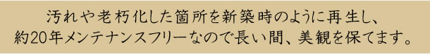 汚れや老朽化した箇所を新築時のように再生し、 約20年メンテナンスフリーなので長い間、美観を保てます。